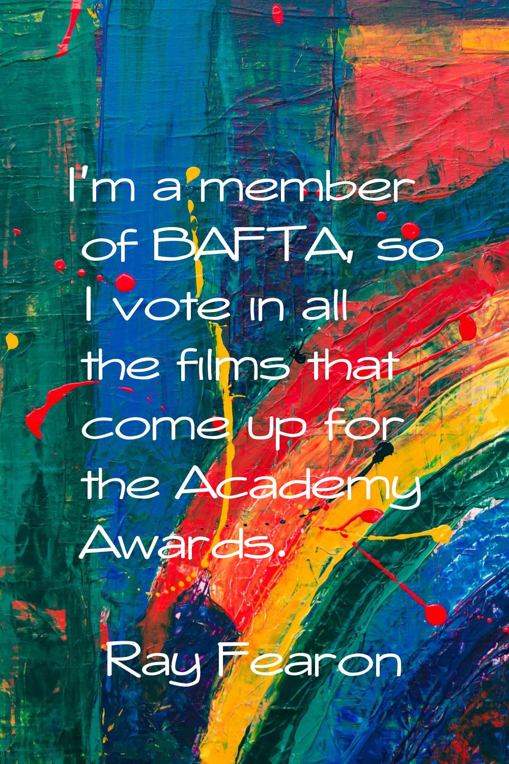 I'm a member of BAFTA, so I vote in all the films that come up for the Academy Awards.