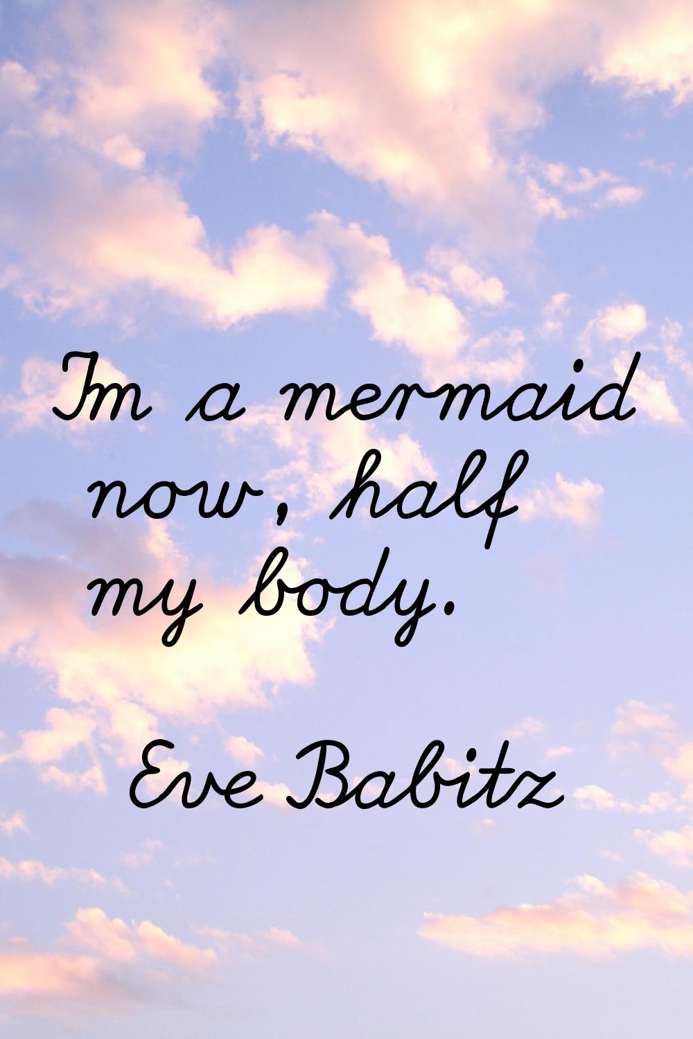 I'm a mermaid now, half my body.