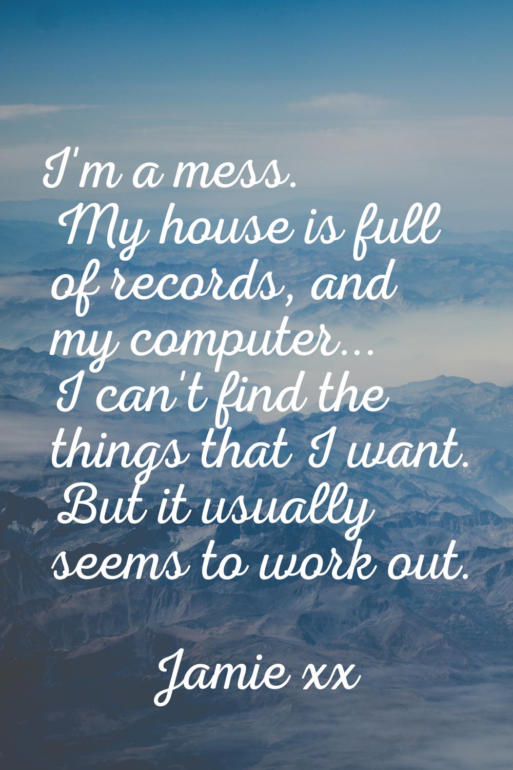 I'm a mess. My house is full of records, and my computer... I can't find the things that I want. Bu