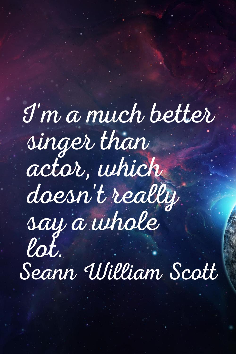 I'm a much better singer than actor, which doesn't really say a whole lot.