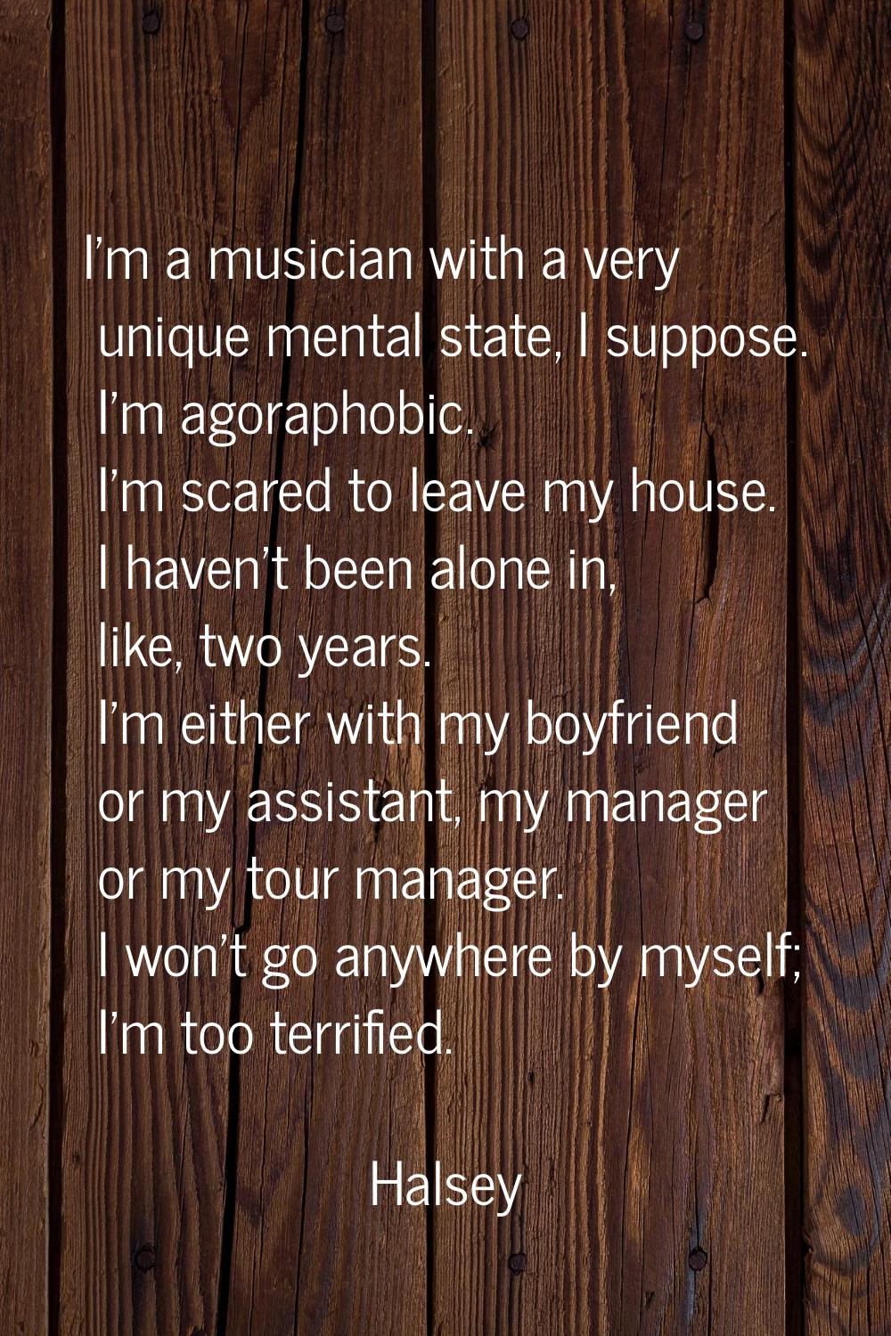 I'm a musician with a very unique mental state, I suppose. I'm agoraphobic. I'm scared to leave my 