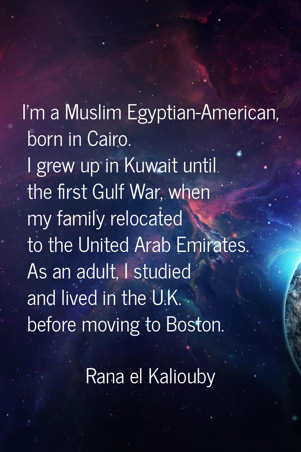 I'm a Muslim Egyptian-American, born in Cairo. I grew up in Kuwait until the first Gulf War, when m