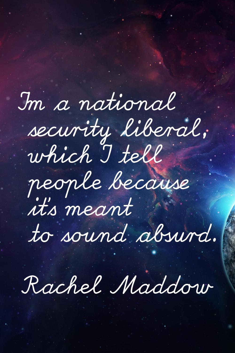 I'm a national security liberal, which I tell people because it's meant to sound absurd.