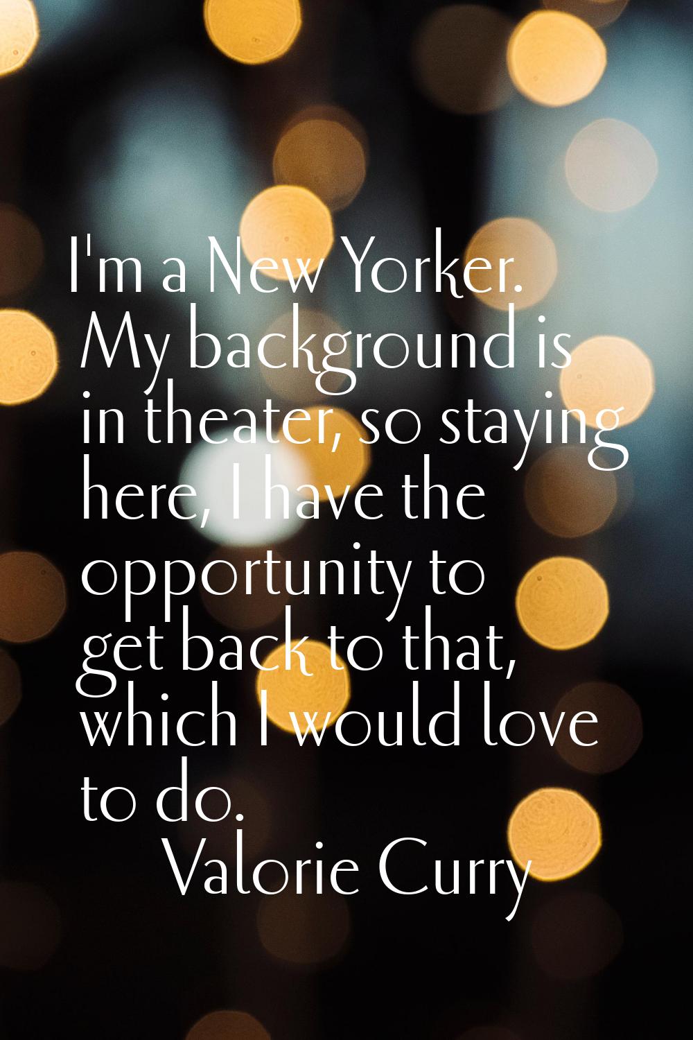 I'm a New Yorker. My background is in theater, so staying here, I have the opportunity to get back 