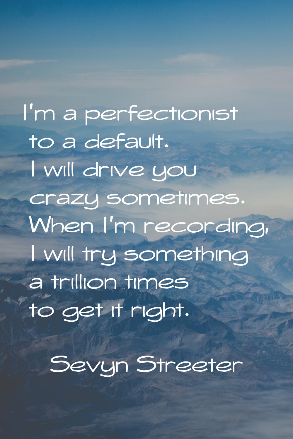 I'm a perfectionist to a default. I will drive you crazy sometimes. When I'm recording, I will try 