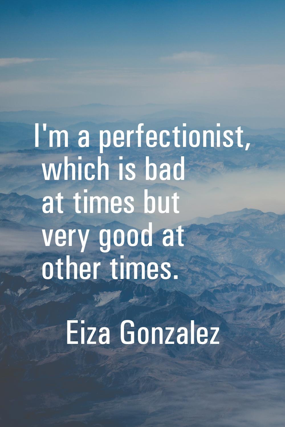 I'm a perfectionist, which is bad at times but very good at other times.