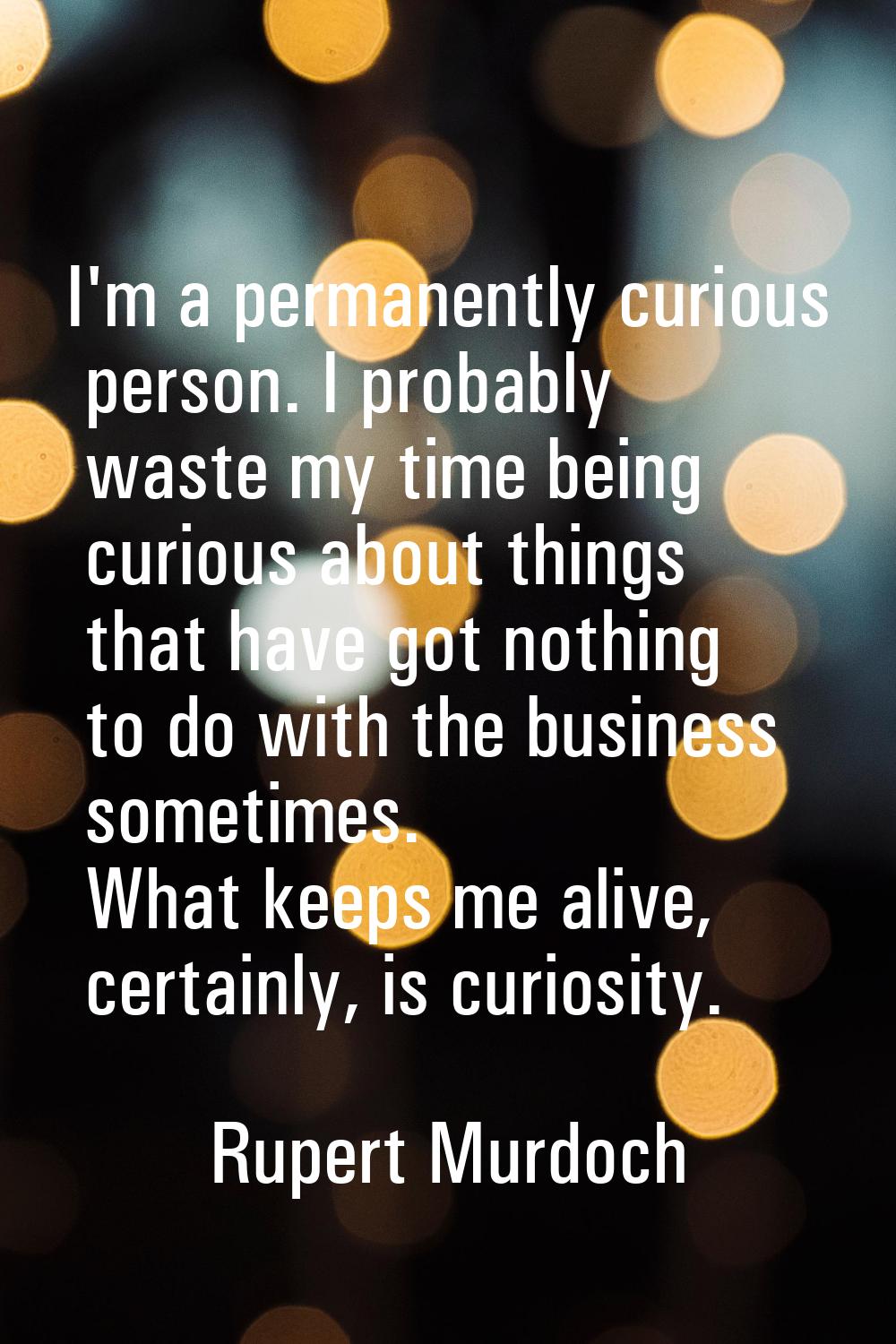 I'm a permanently curious person. I probably waste my time being curious about things that have got