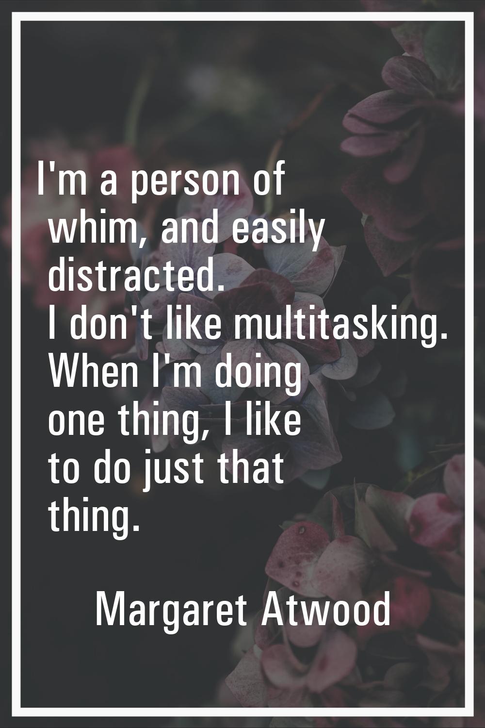I'm a person of whim, and easily distracted. I don't like multitasking. When I'm doing one thing, I