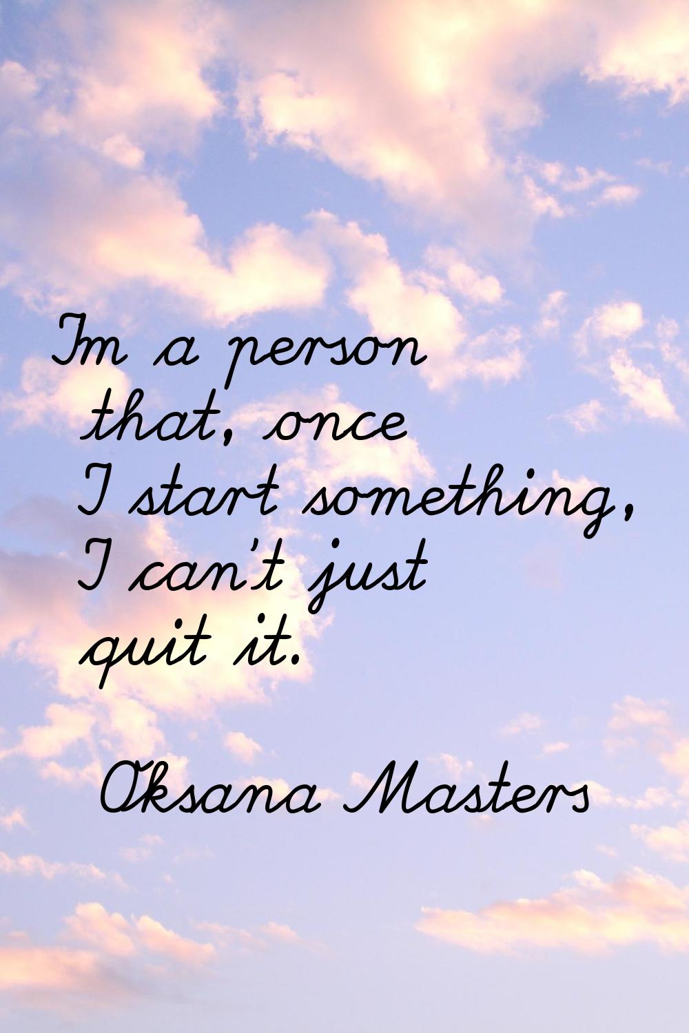 I'm a person that, once I start something, I can't just quit it.