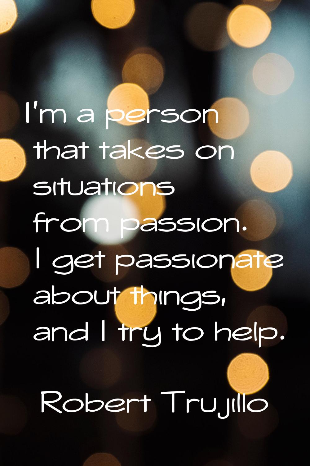 I'm a person that takes on situations from passion. I get passionate about things, and I try to hel