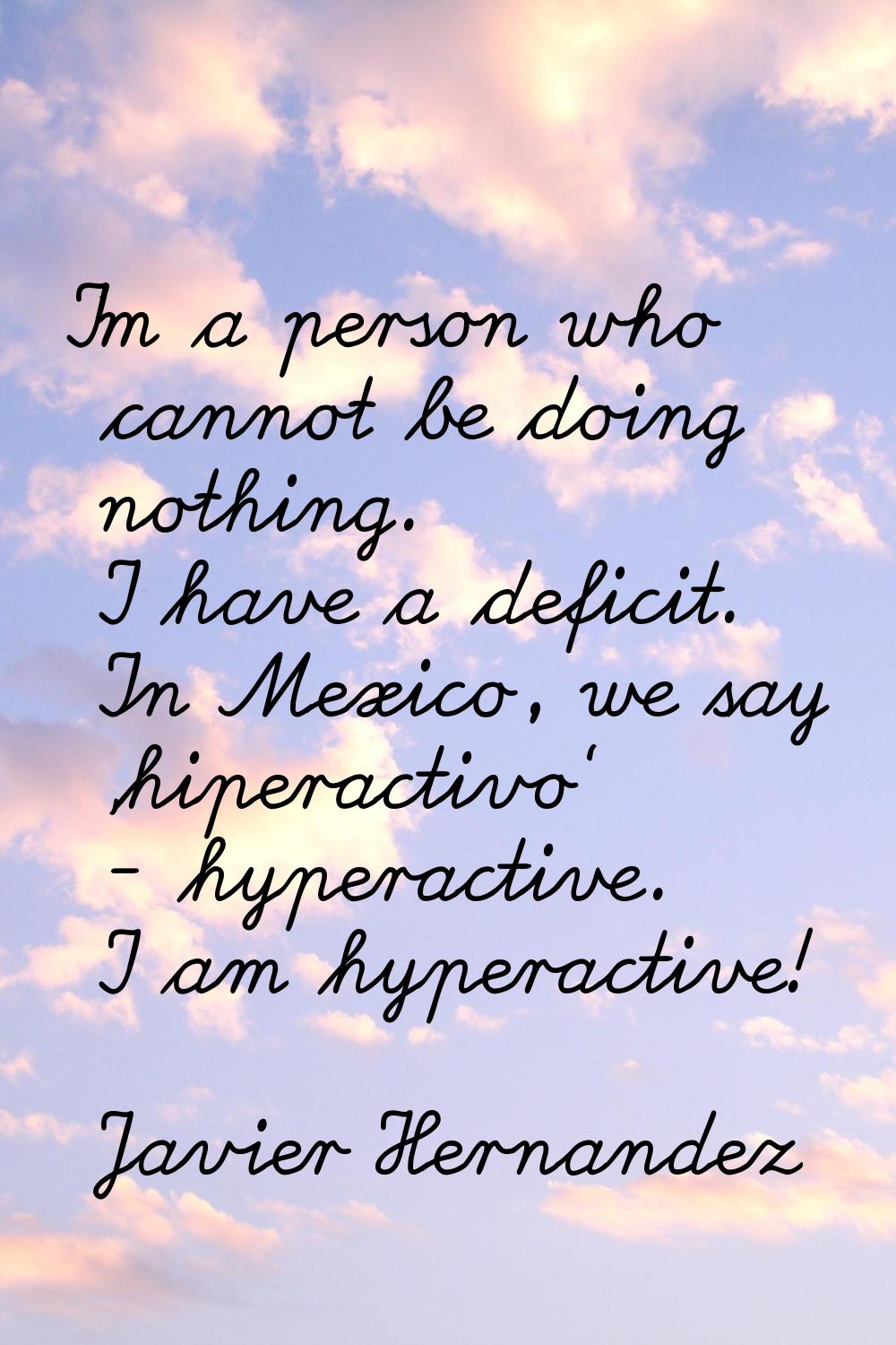 I'm a person who cannot be doing nothing. I have a deficit. In Mexico, we say 'hiperactivo' - hyper