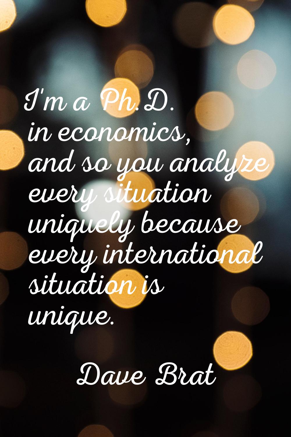 I'm a Ph.D. in economics, and so you analyze every situation uniquely because every international s