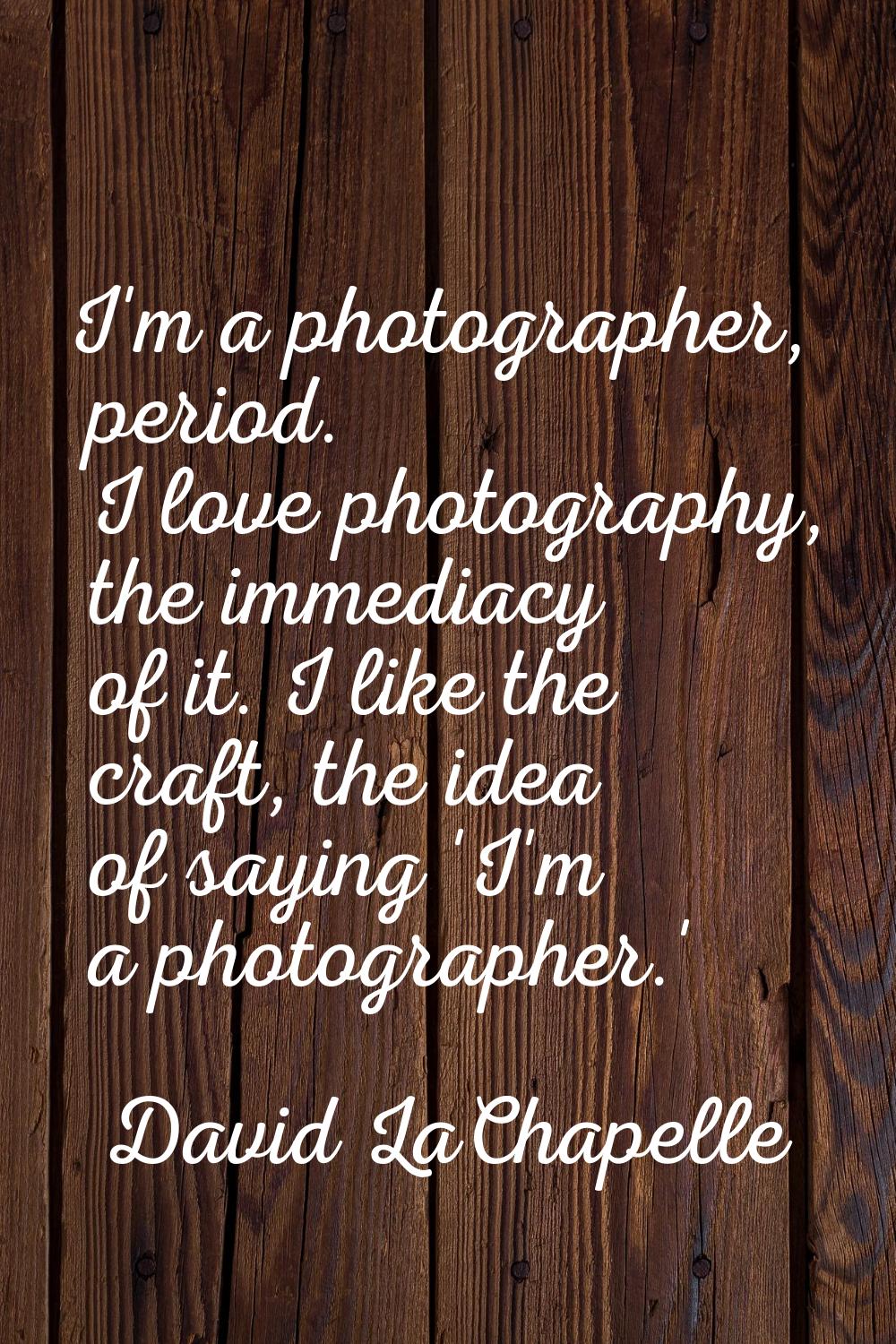 I'm a photographer, period. I love photography, the immediacy of it. I like the craft, the idea of 
