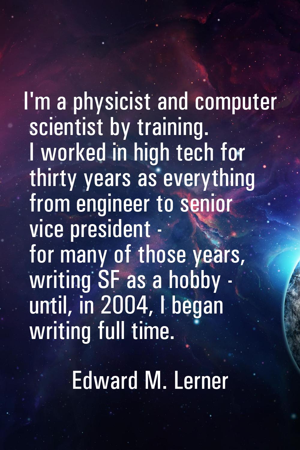 I'm a physicist and computer scientist by training. I worked in high tech for thirty years as every