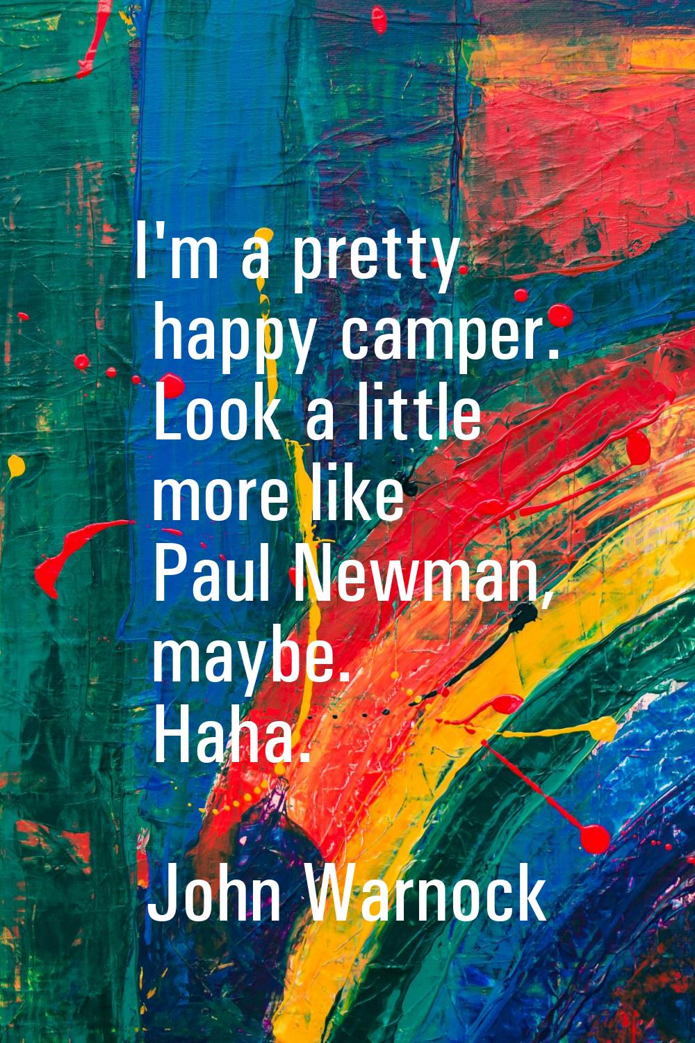 I'm a pretty happy camper. Look a little more like Paul Newman, maybe. Haha.