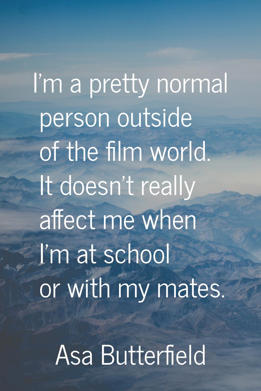 I'm a pretty normal person outside of the film world. It doesn't really affect me when I'm at schoo