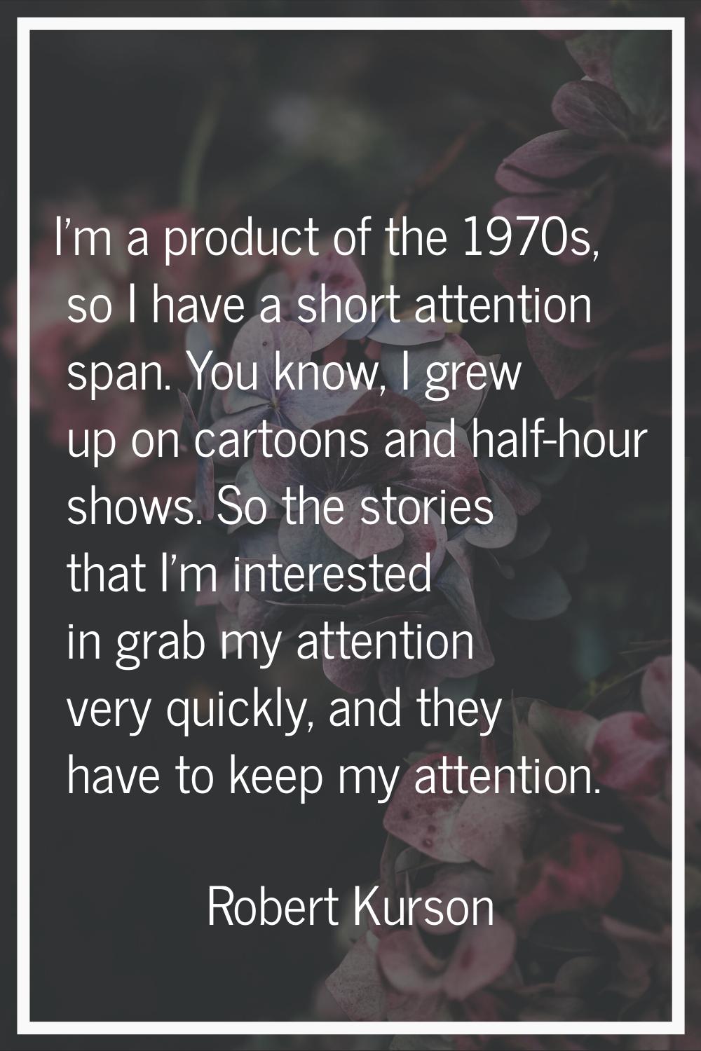 I'm a product of the 1970s, so I have a short attention span. You know, I grew up on cartoons and h