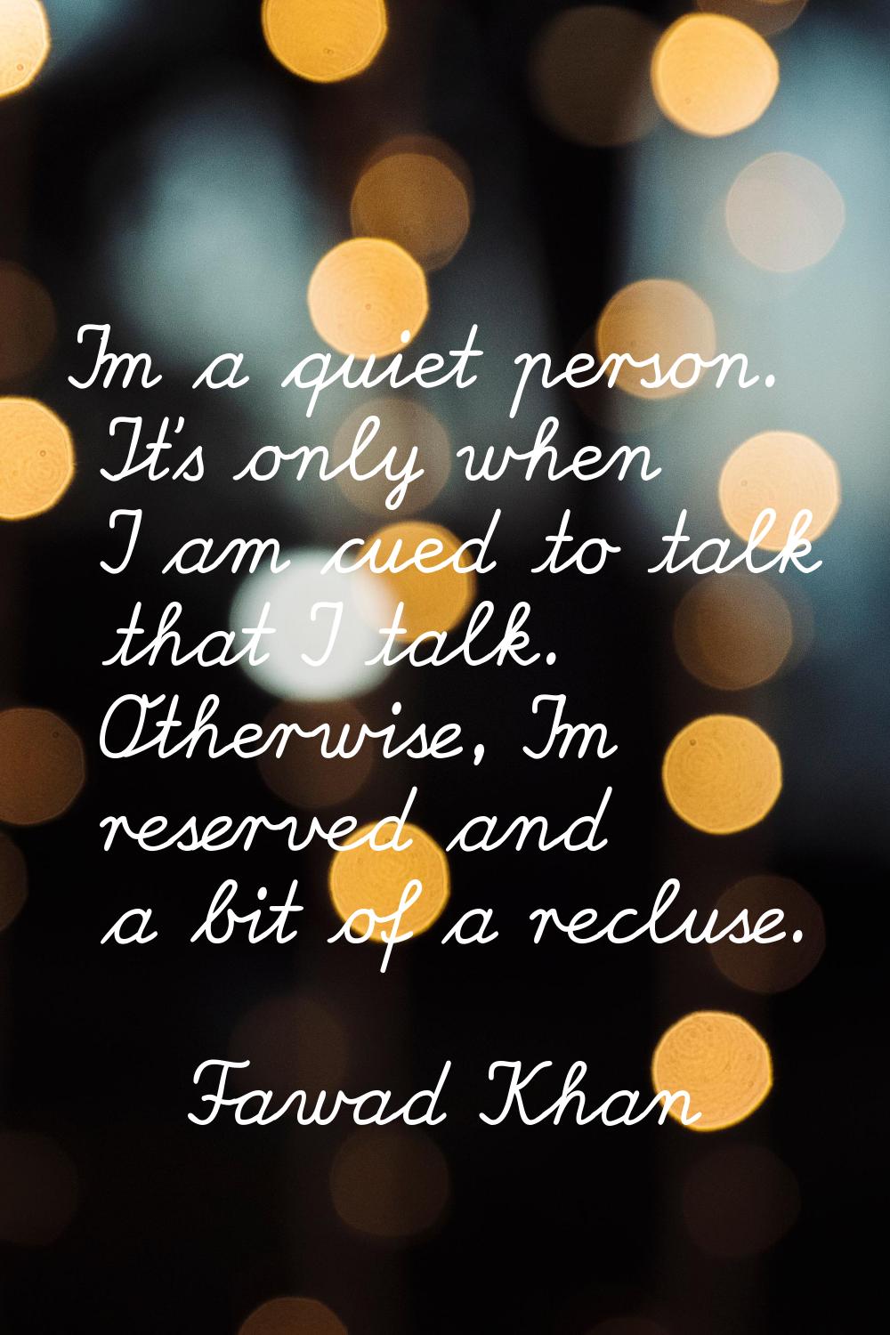I'm a quiet person. It's only when I am cued to talk that I talk. Otherwise, I'm reserved and a bit