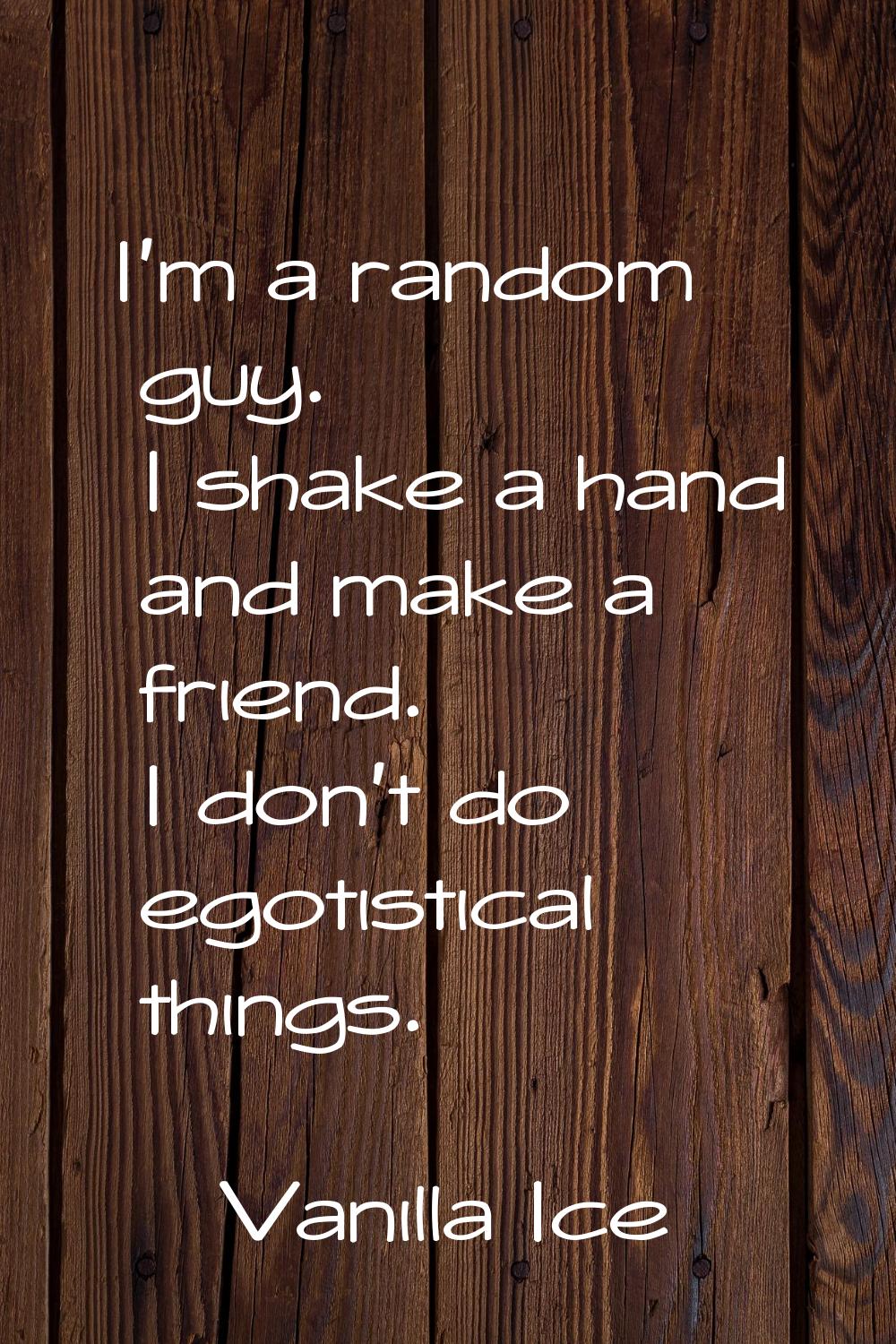 I'm a random guy. I shake a hand and make a friend. I don't do egotistical things.