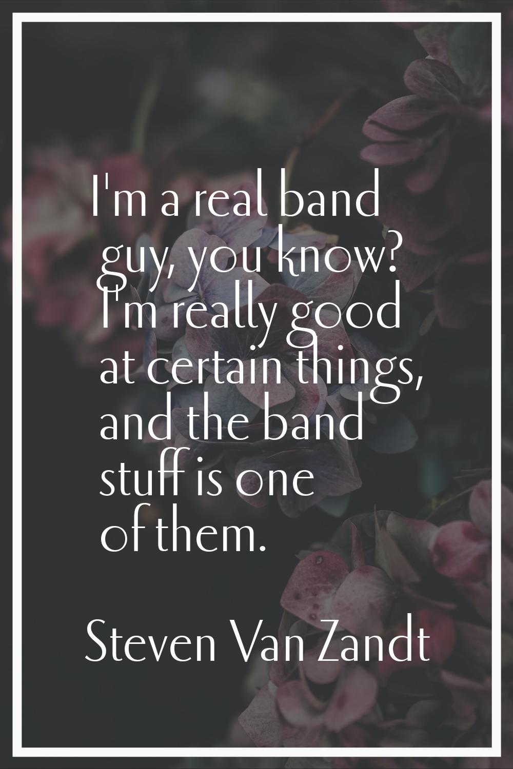 I'm a real band guy, you know? I'm really good at certain things, and the band stuff is one of them