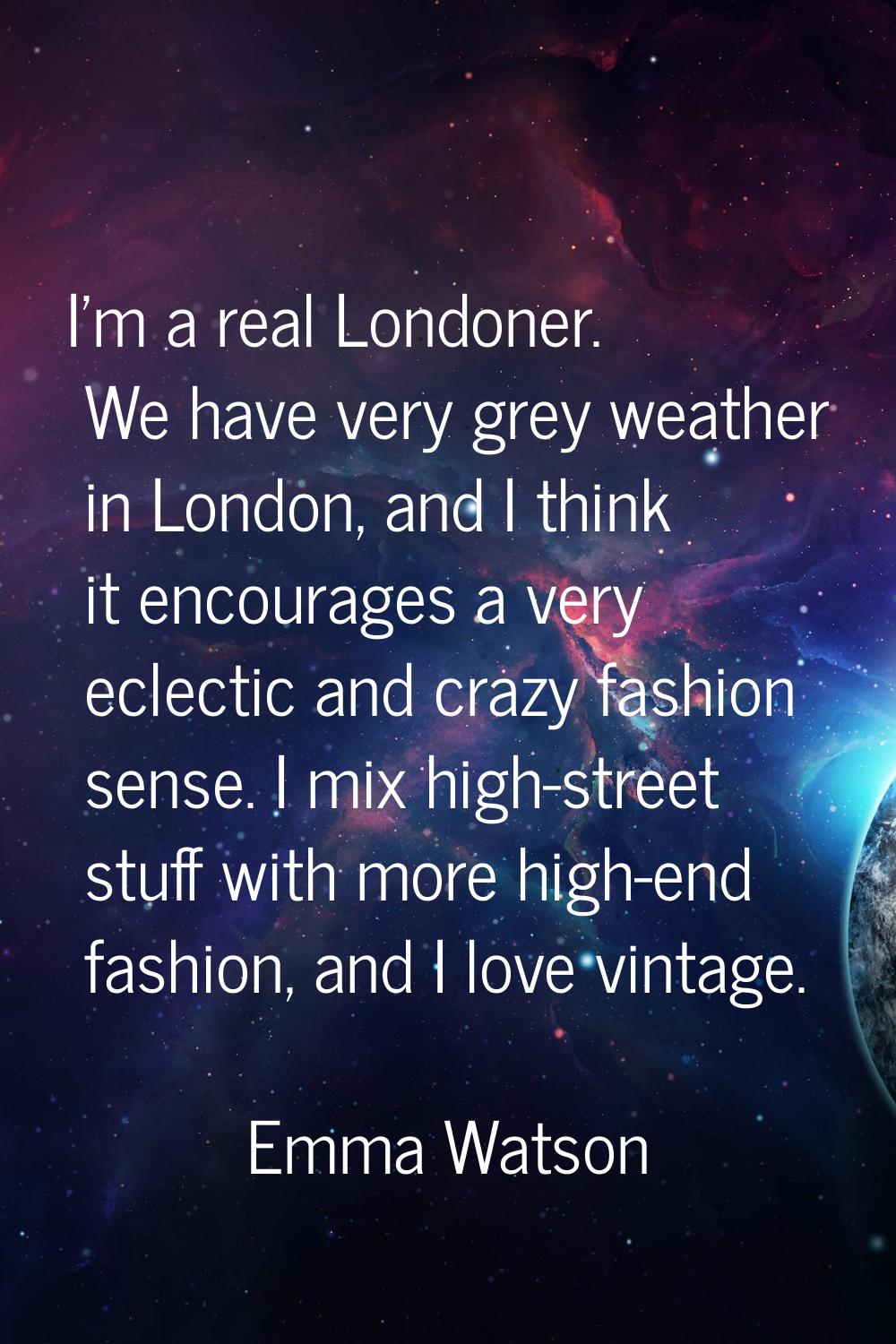 I'm a real Londoner. We have very grey weather in London, and I think it encourages a very eclectic