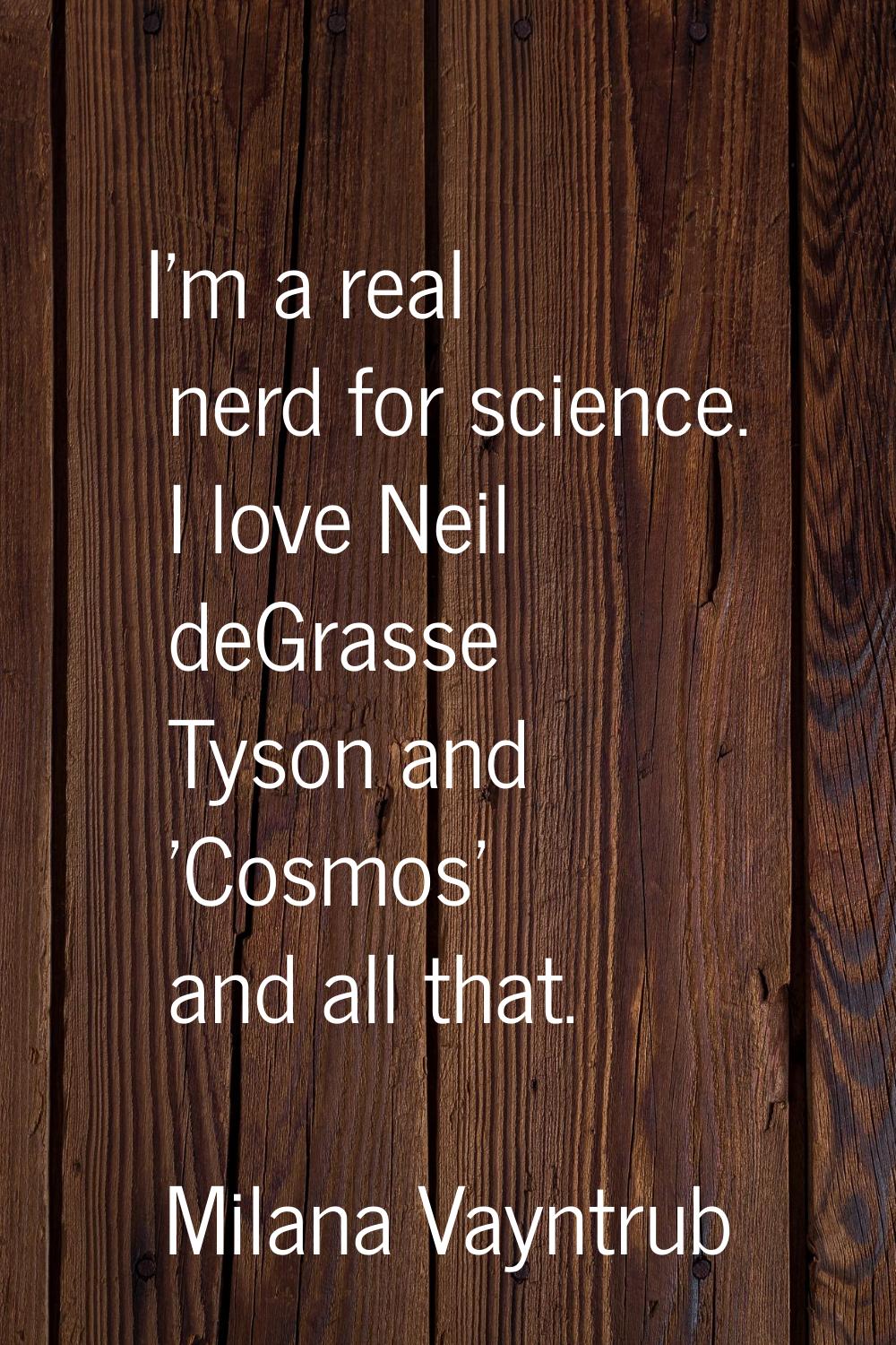 I'm a real nerd for science. I love Neil deGrasse Tyson and 'Cosmos' and all that.