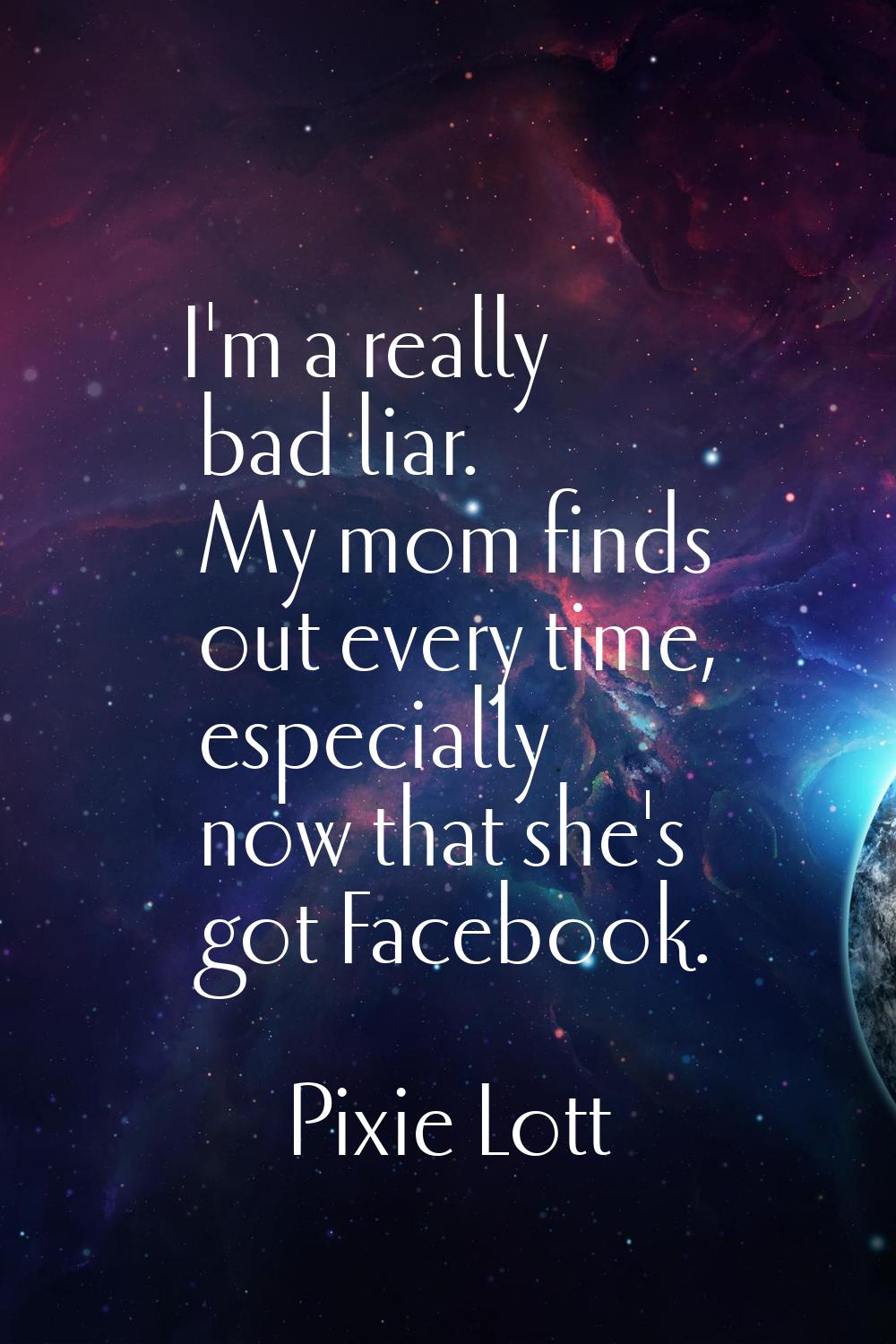 I'm a really bad liar. My mom finds out every time, especially now that she's got Facebook.