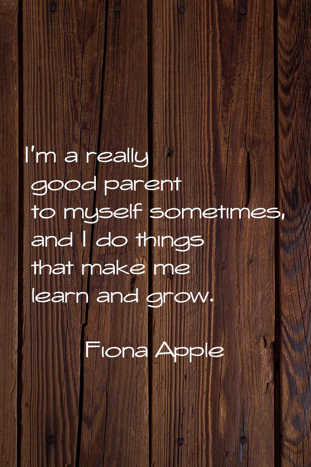 I'm a really good parent to myself sometimes, and I do things that make me learn and grow.