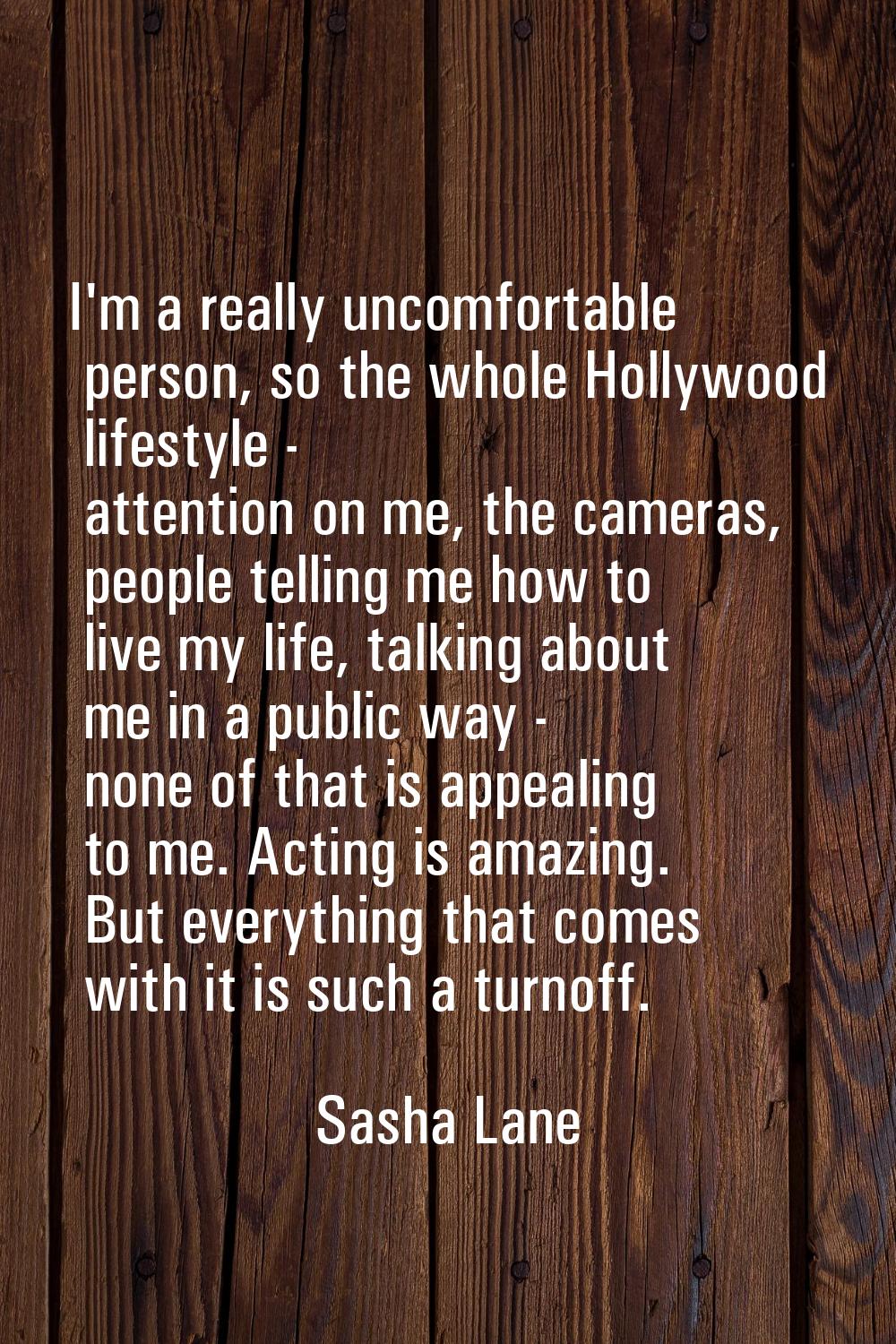 I'm a really uncomfortable person, so the whole Hollywood lifestyle - attention on me, the cameras,