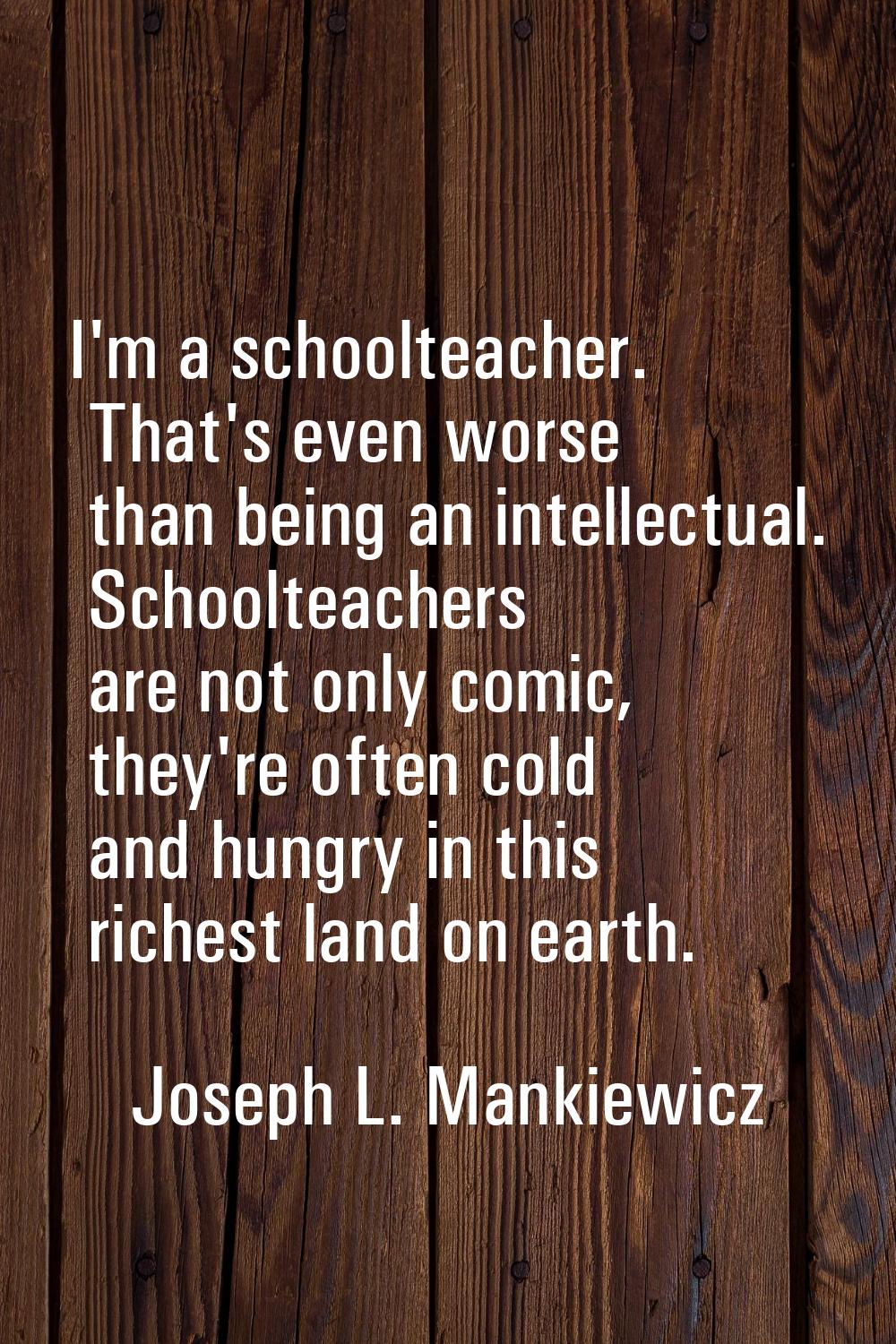 I'm a schoolteacher. That's even worse than being an intellectual. Schoolteachers are not only comi