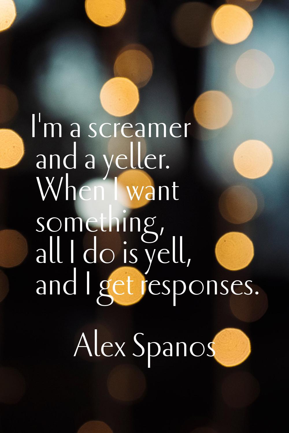 I'm a screamer and a yeller. When I want something, all I do is yell, and I get responses.