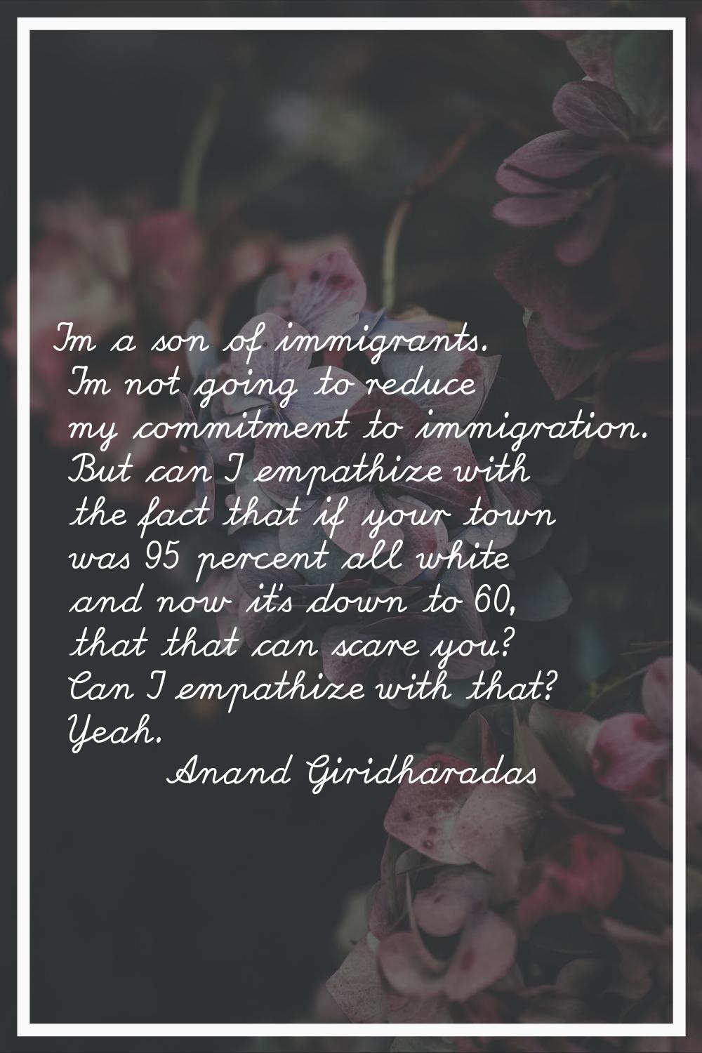I'm a son of immigrants. I'm not going to reduce my commitment to immigration. But can I empathize 