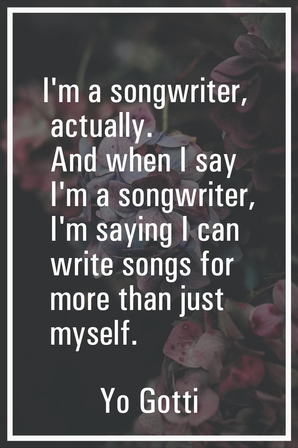I'm a songwriter, actually. And when I say I'm a songwriter, I'm saying I can write songs for more 