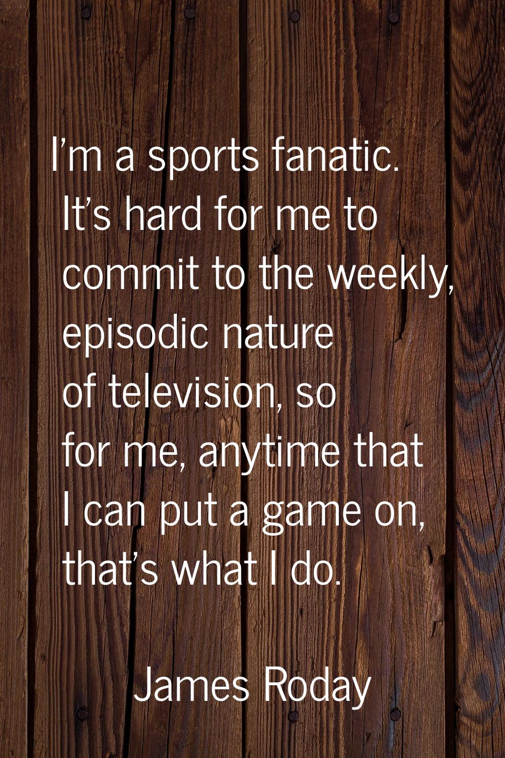 I'm a sports fanatic. It's hard for me to commit to the weekly, episodic nature of television, so f
