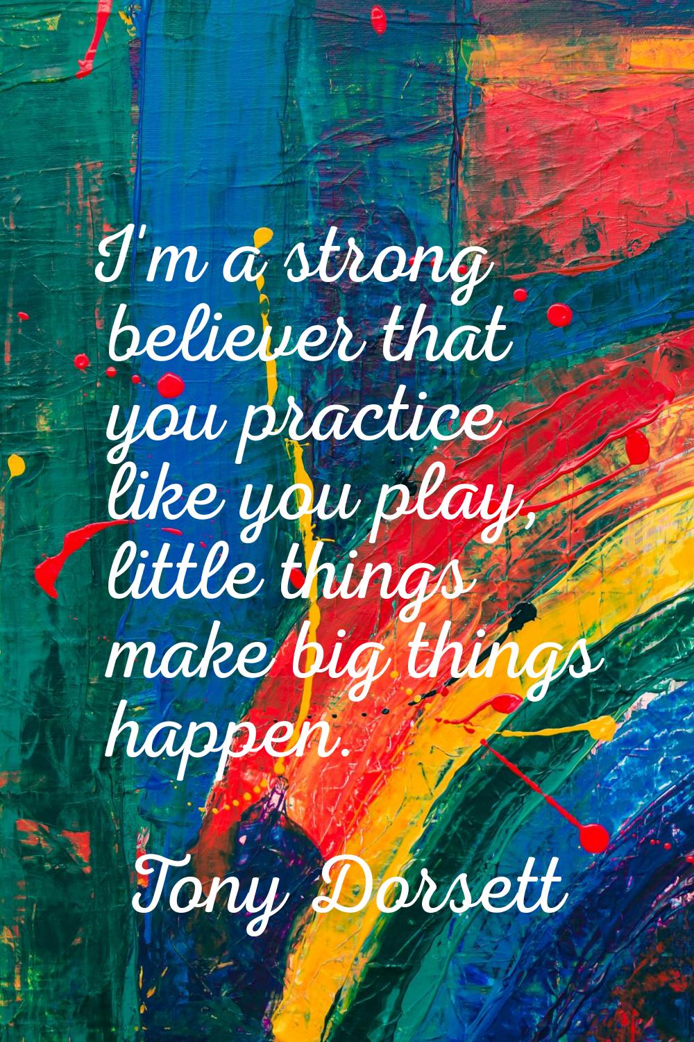 I'm a strong believer that you practice like you play, little things make big things happen.