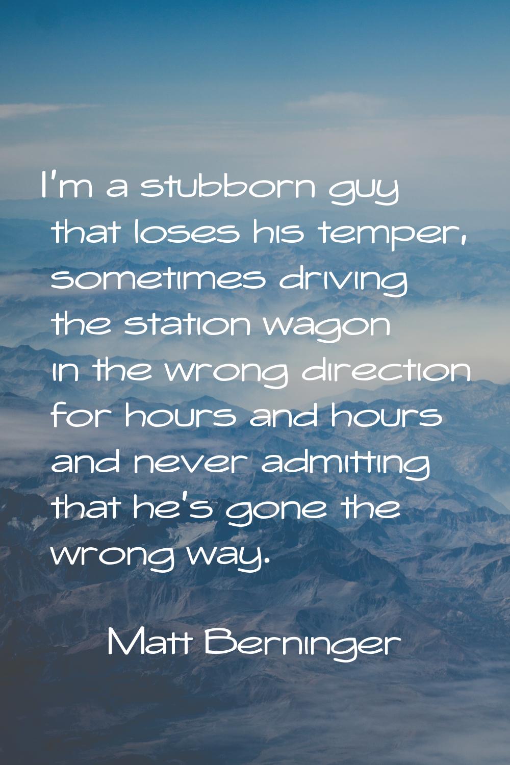 I'm a stubborn guy that loses his temper, sometimes driving the station wagon in the wrong directio