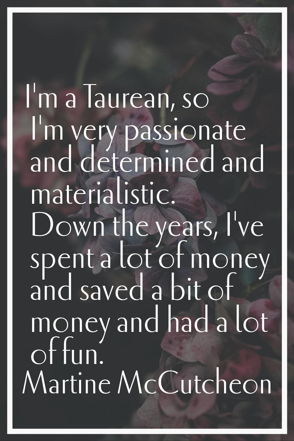 I'm a Taurean, so I'm very passionate and determined and materialistic. Down the years, I've spent 