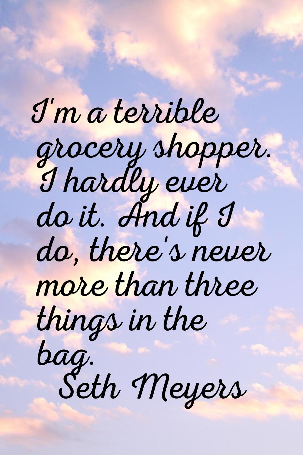I'm a terrible grocery shopper. I hardly ever do it. And if I do, there's never more than three thi