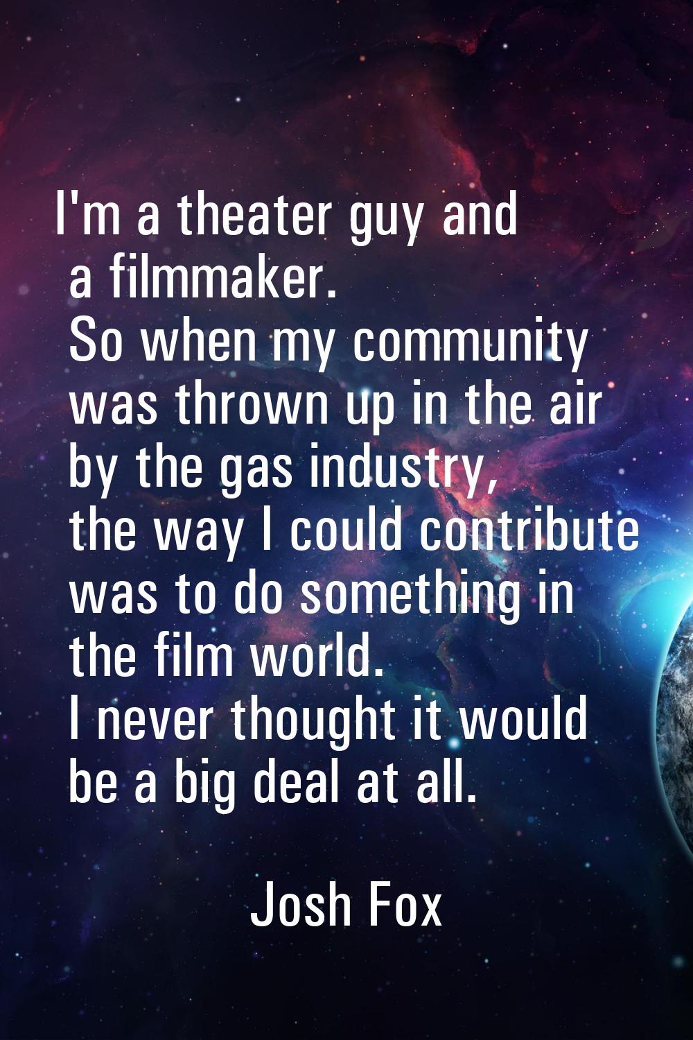 I'm a theater guy and a filmmaker. So when my community was thrown up in the air by the gas industr