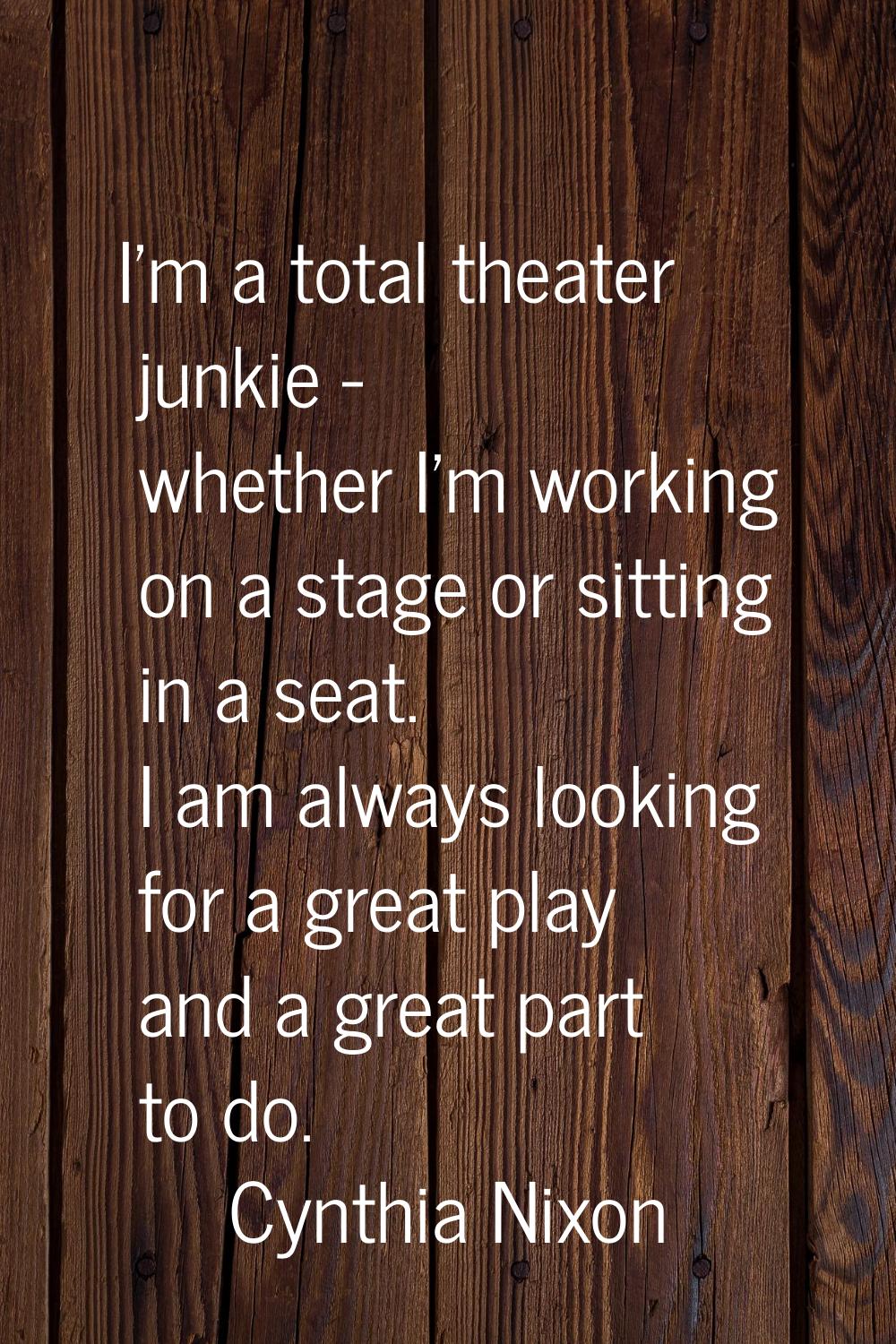 I'm a total theater junkie - whether I'm working on a stage or sitting in a seat. I am always looki