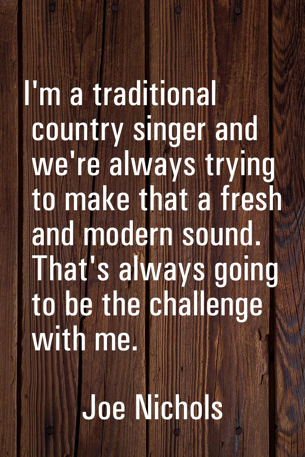 I'm a traditional country singer and we're always trying to make that a fresh and modern sound. Tha
