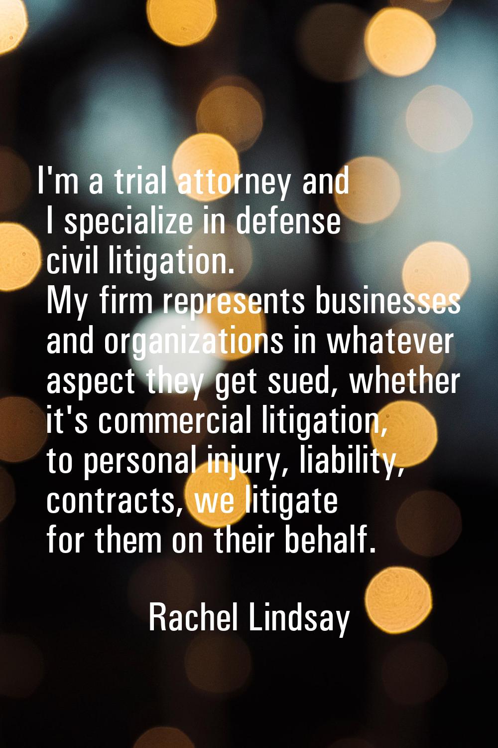 I'm a trial attorney and I specialize in defense civil litigation. My firm represents businesses an