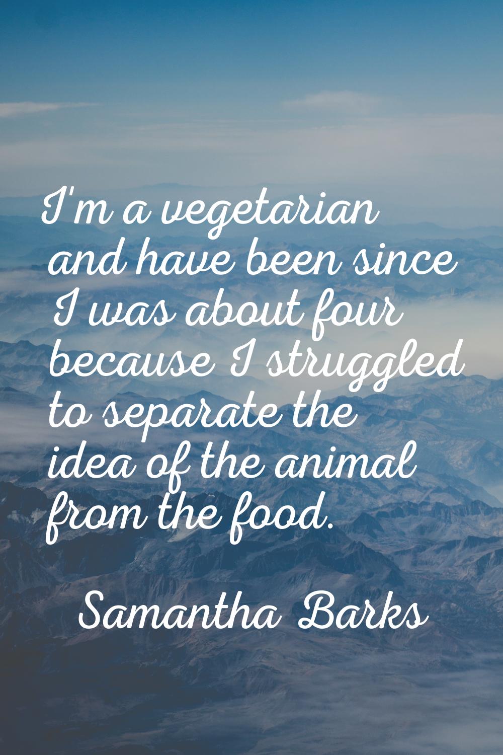 I'm a vegetarian and have been since I was about four because I struggled to separate the idea of t