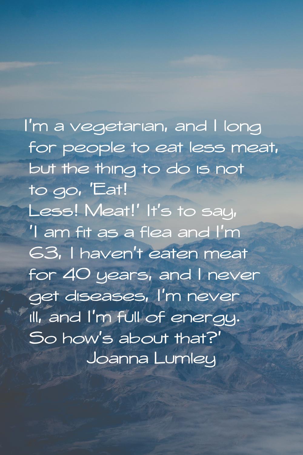 I'm a vegetarian, and I long for people to eat less meat, but the thing to do is not to go, 'Eat! L