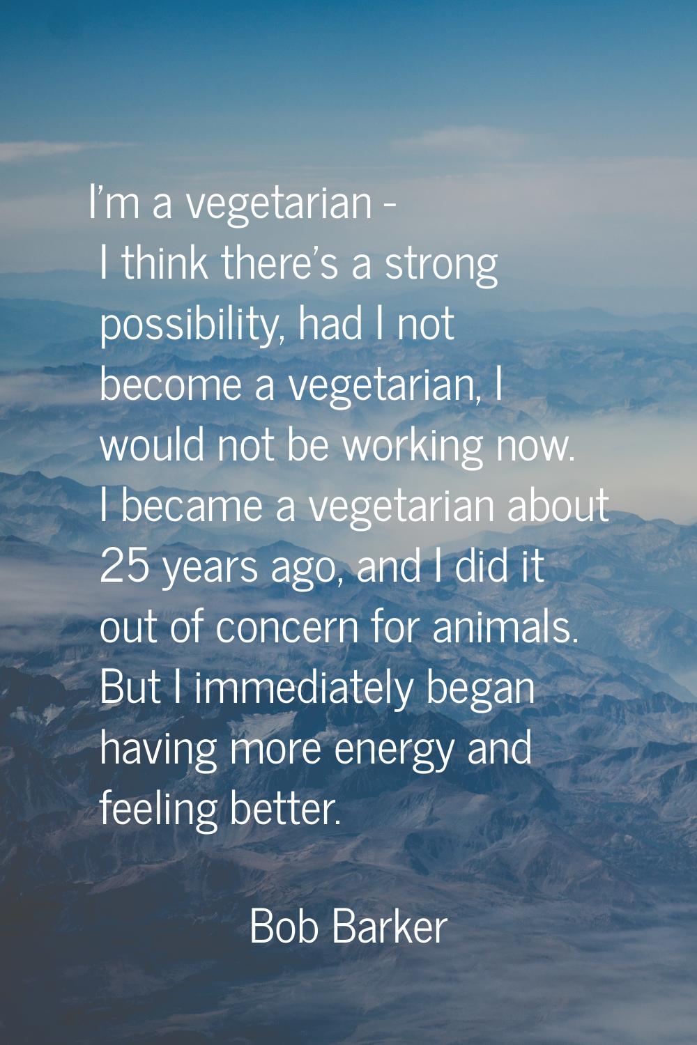 I'm a vegetarian - I think there's a strong possibility, had I not become a vegetarian, I would not