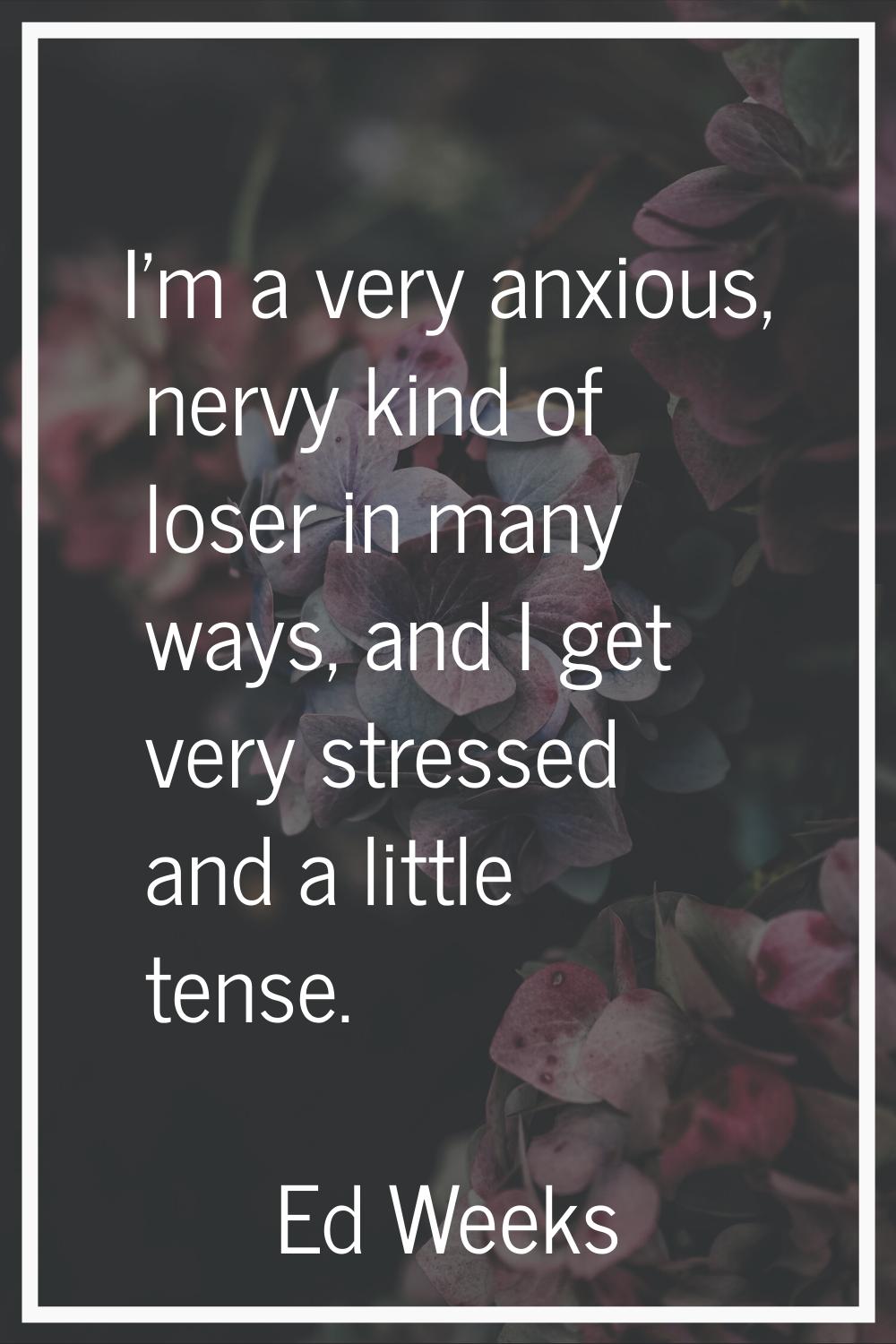 I'm a very anxious, nervy kind of loser in many ways, and I get very stressed and a little tense.
