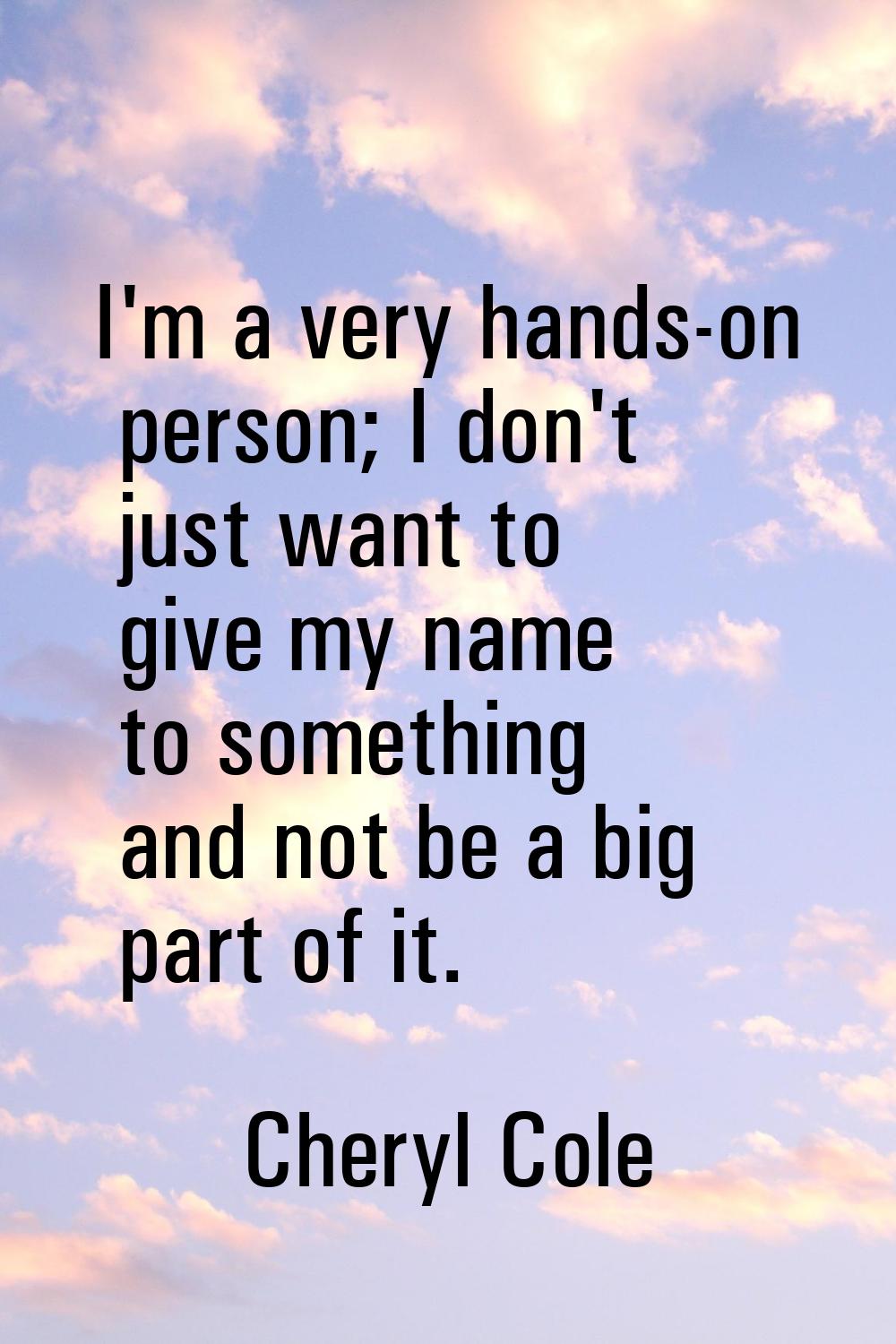 I'm a very hands-on person; I don't just want to give my name to something and not be a big part of