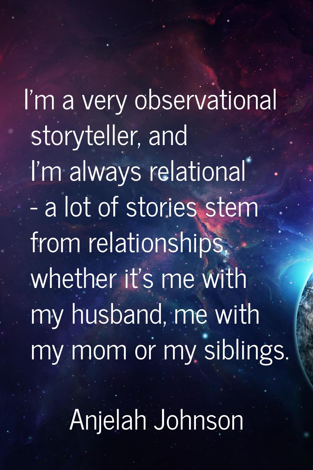 I'm a very observational storyteller, and I'm always relational - a lot of stories stem from relati