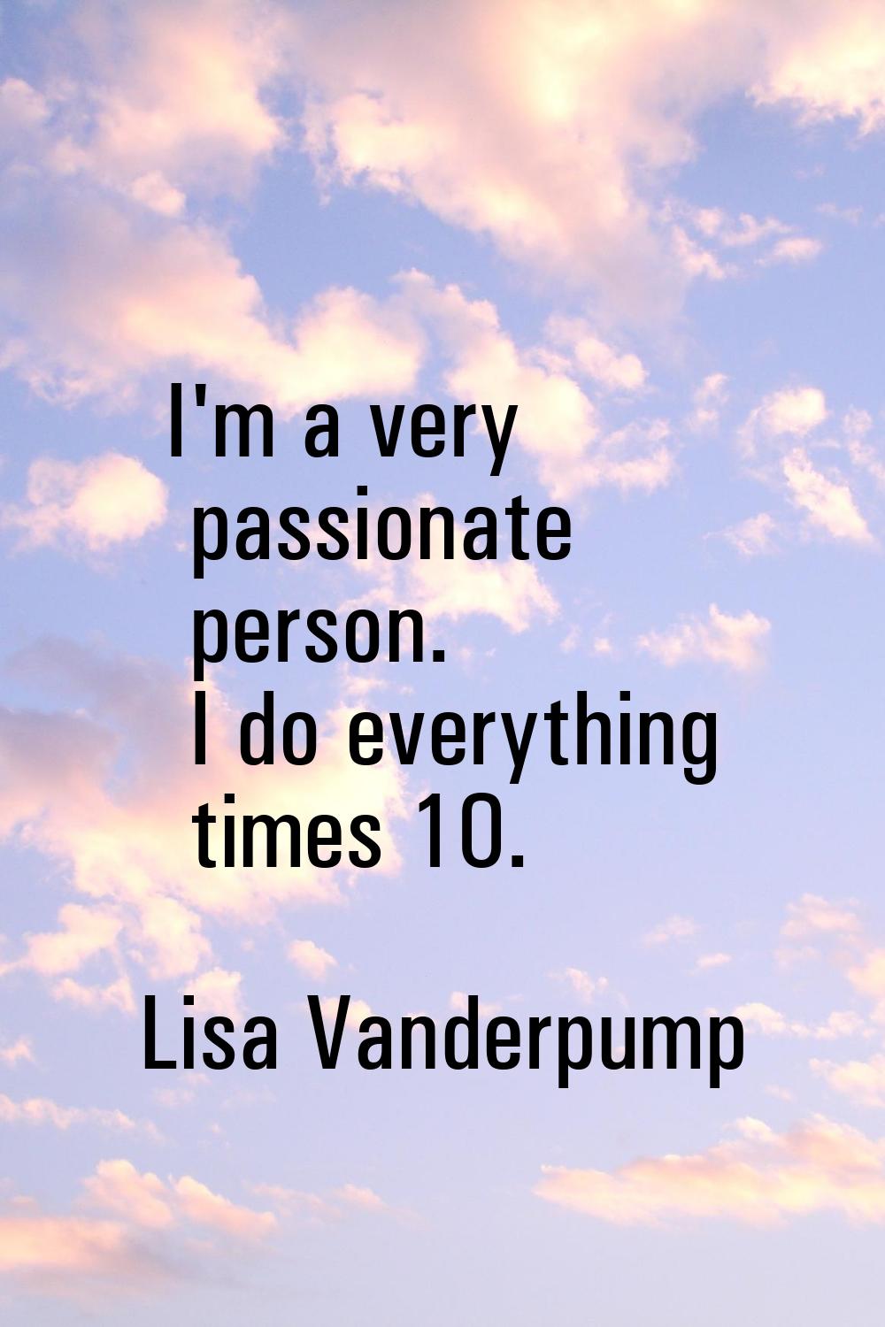 I'm a very passionate person. I do everything times 10.
