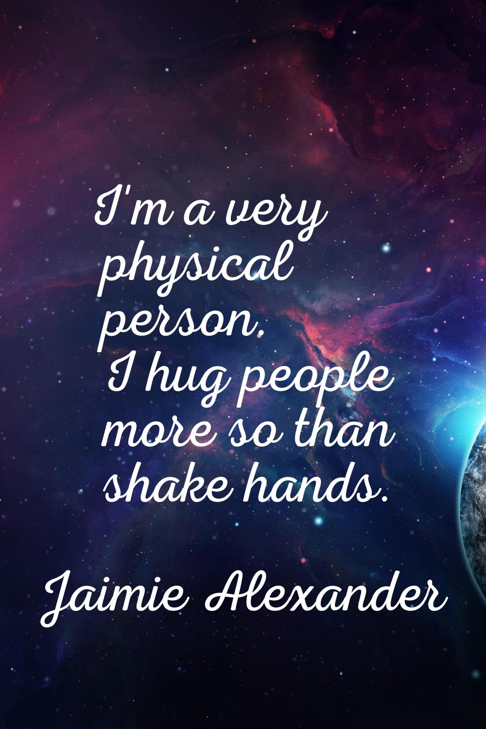 I'm a very physical person. I hug people more so than shake hands.